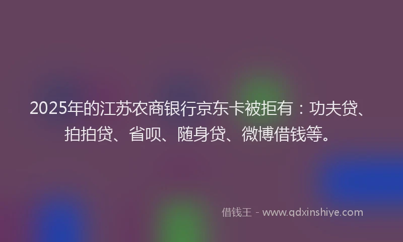 2025年的江苏农商银行京东卡被拒有：功夫贷、拍拍贷、省呗、随身贷、微博借钱等。