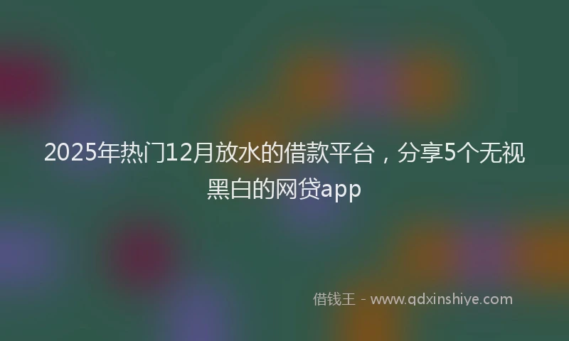2025年热门12月放水的借款平台，分享5个无视黑白的网贷app