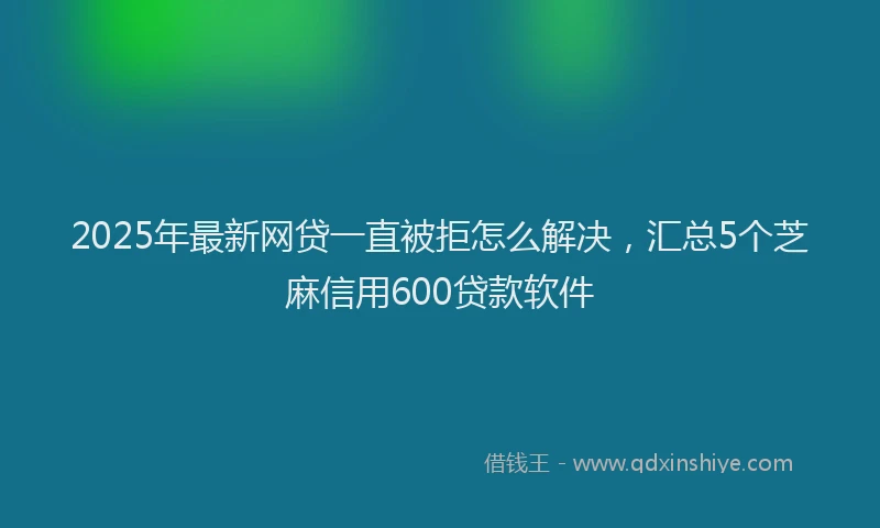 2025年最新网贷一直被拒怎么解决，汇总5个芝麻信用600贷款软件