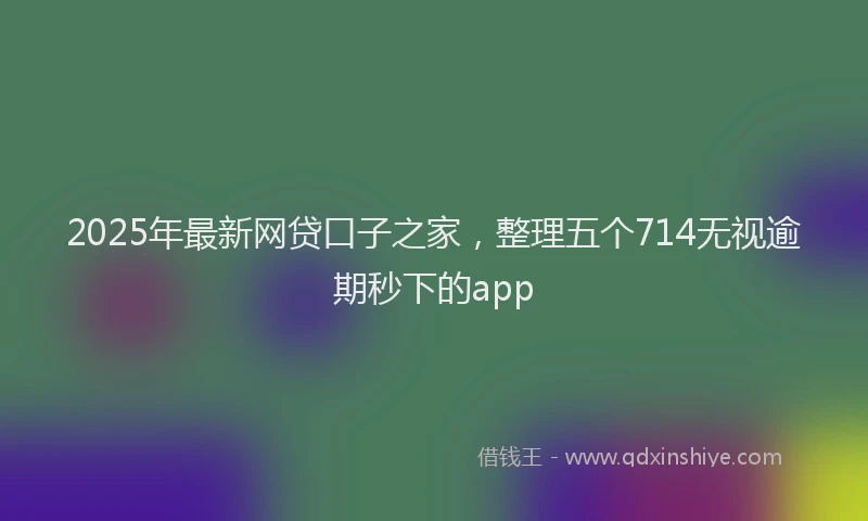2025年最新网贷口子之家，整理五个714无视逾期秒下的app