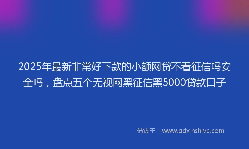 2025年最新非常好下款的小额网贷不看征信吗安全吗，盘点五个无视网黑征信黑5000贷款口子