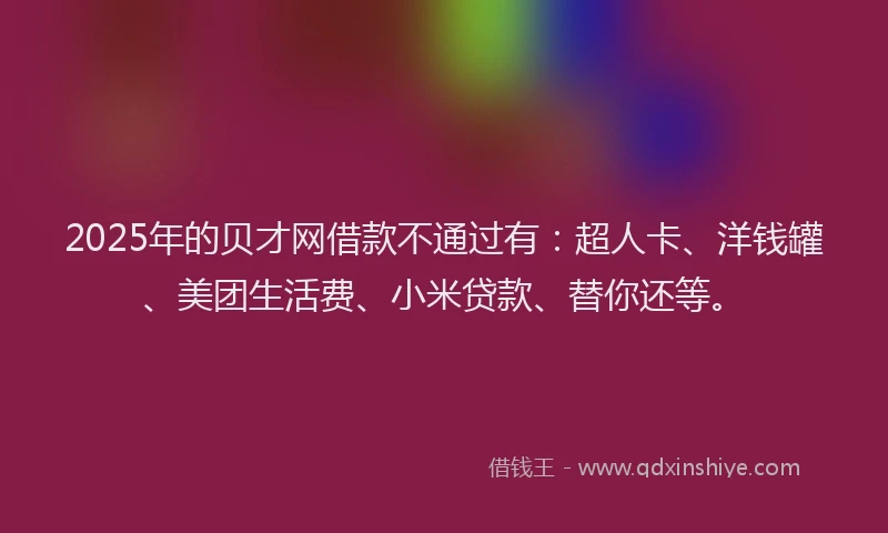 2025年的贝才网借款不通过有：超人卡、洋钱罐、美团生活费、小米贷款、替你还等。