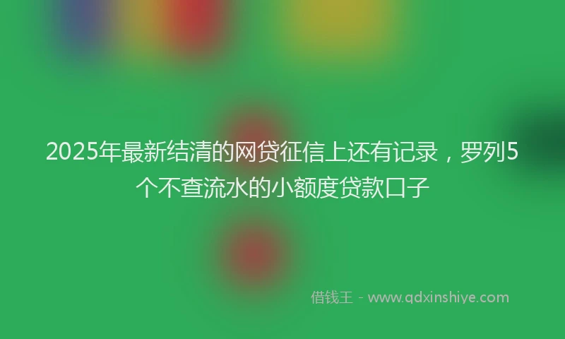 2025年最新结清的网贷征信上还有记录，罗列5个不查流水的小额度贷款口子