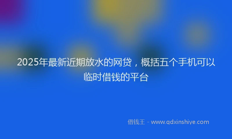 2025年最新近期放水的网贷，概括五个手机可以临时借钱的平台