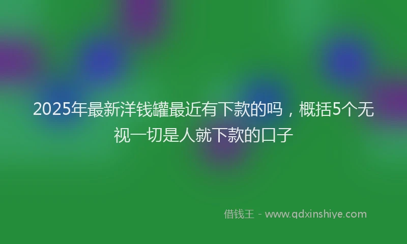 2025年最新洋钱罐最近有下款的吗，概括5个无视一切是人就下款的口子