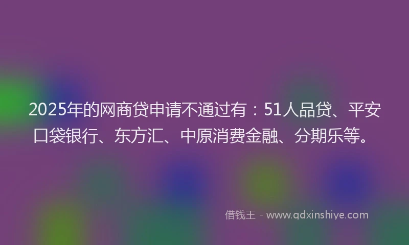 2025年的网商贷申请不通过有：51人品贷、平安口袋银行、东方汇、中原消费金融、分期乐等。