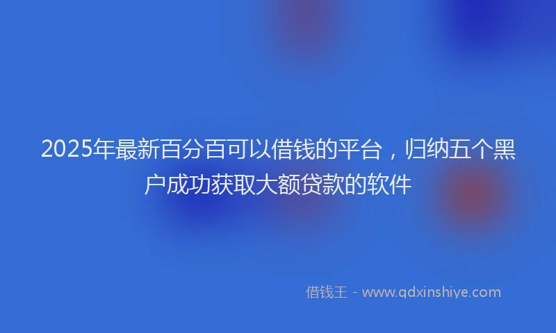 2025年最新百分百可以借钱的平台，归纳五个黑户成功获取大额贷款的软件