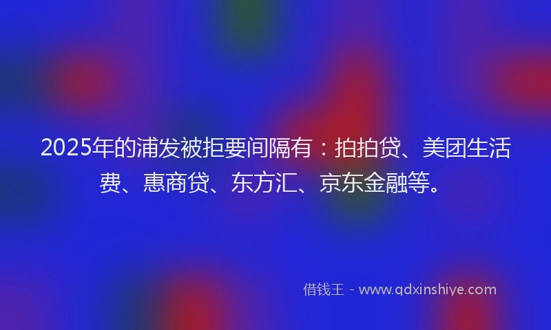 2025年的浦发被拒要间隔有：拍拍贷、美团生活费、惠商贷、东方汇、京东金融等。