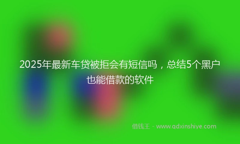 2025年最新车贷被拒会有短信吗，总结5个黑户也能借款的软件