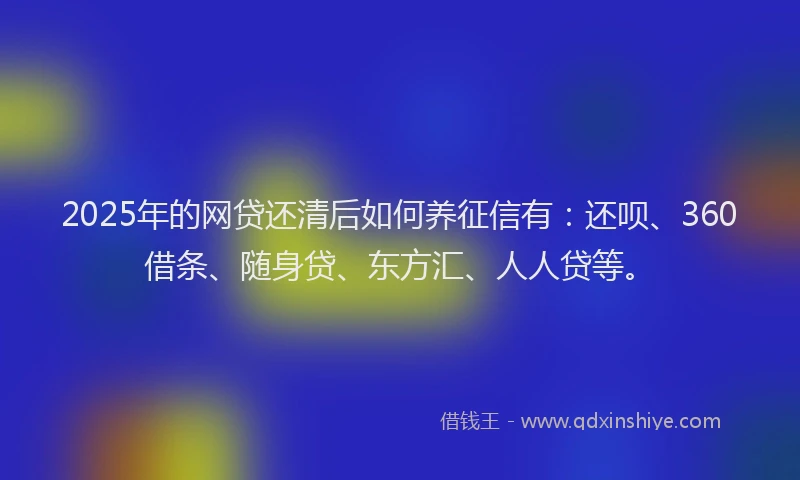 2025年的网贷还清后如何养征信有：还呗、360借条、随身贷、东方汇、人人贷等。