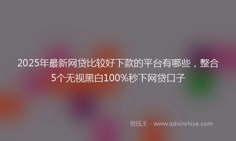 2025年最新网贷比较好下款的平台有哪些，整合5个无视黑白100%秒下网贷口子