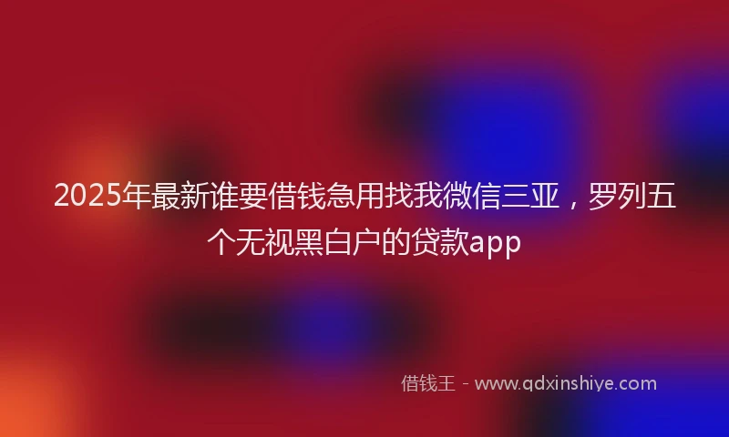 2025年最新谁要借钱急用找我微信三亚，罗列五个无视黑白户的贷款app
