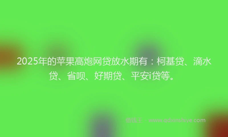 2025年的苹果高炮网贷放水期有：柯基贷、滴水贷、省呗、好期贷、平安i贷等。