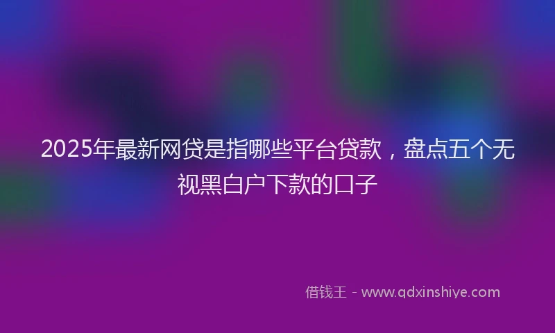 2025年最新网贷是指哪些平台贷款，盘点五个无视黑白户下款的口子