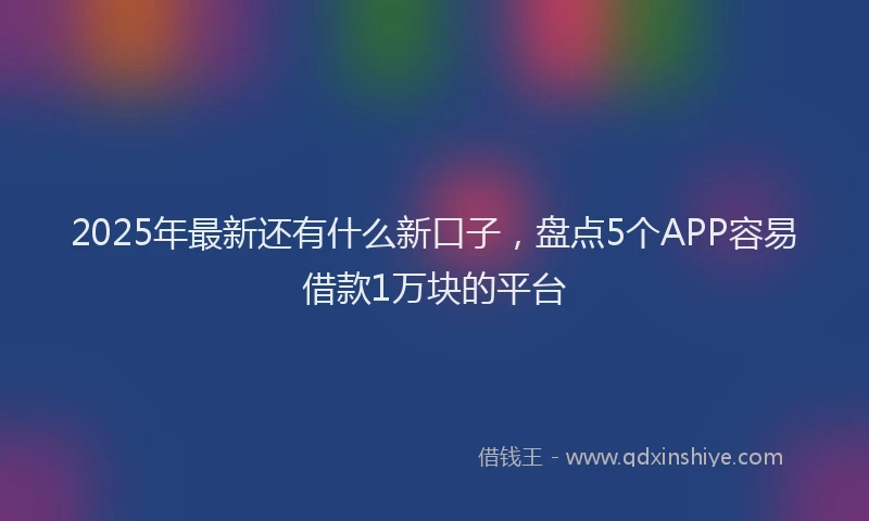 2025年最新还有什么新口子，盘点5个APP容易借款1万块的平台