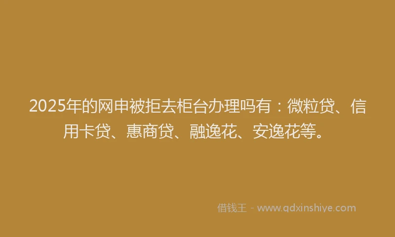 2025年的网申被拒去柜台办理吗有：微粒贷、信用卡贷、惠商贷、融逸花、安逸花等。