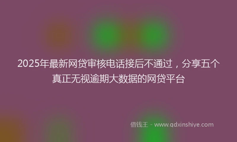 2025年最新网贷审核电话接后不通过，分享五个真正无视逾期大数据的网贷平台