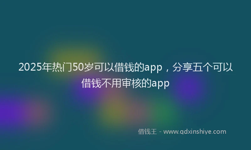 2025年热门50岁可以借钱的app，分享五个可以借钱不用审核的app