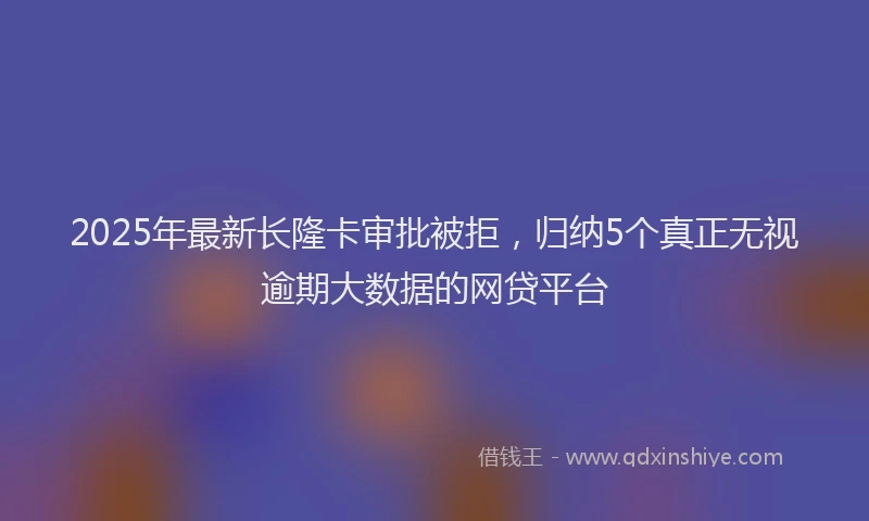 2025年最新长隆卡审批被拒，归纳5个真正无视逾期大数据的网贷平台