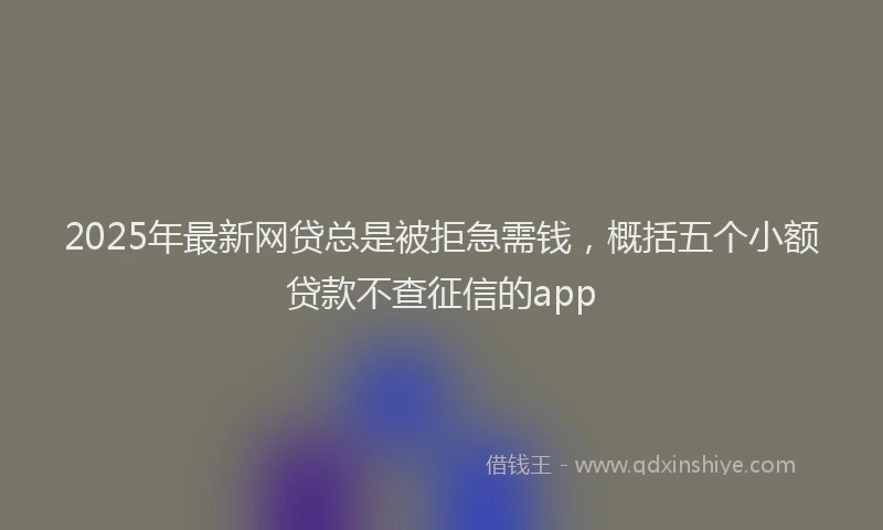 2025年最新网贷总是被拒急需钱，概括五个小额贷款不查征信的app