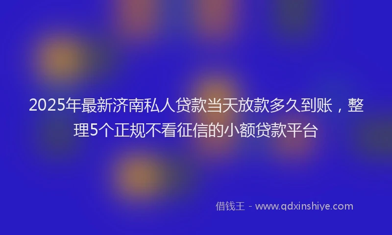 2025年最新济南私人贷款当天放款多久到账，整理5个正规不看征信的小额贷款平台