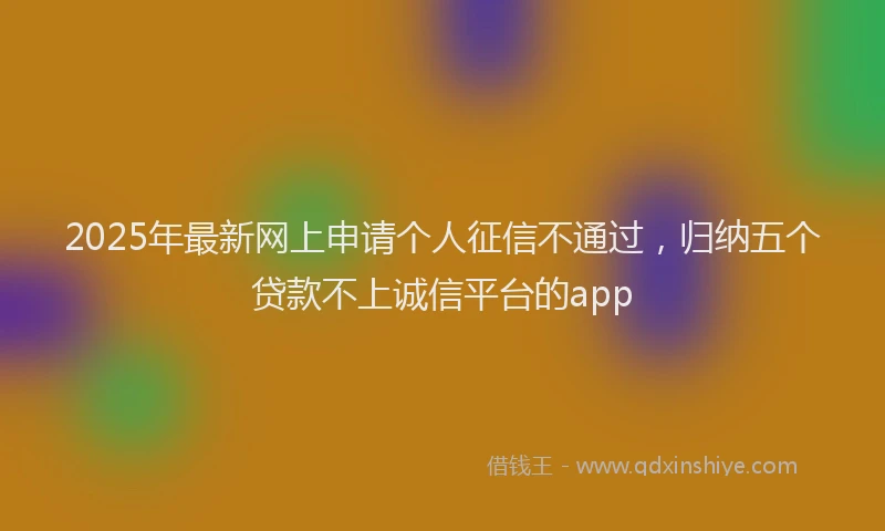 2025年最新网上申请个人征信不通过，归纳五个贷款不上诚信平台的app