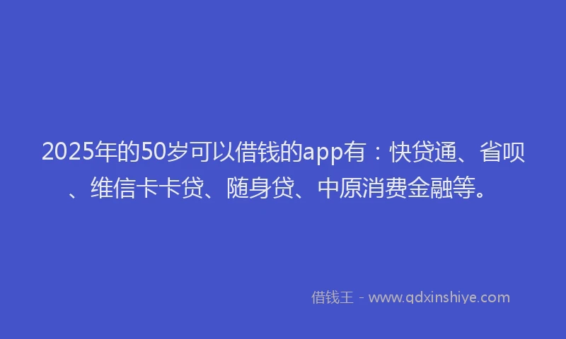 2025年的50岁可以借钱的app有：快贷通、省呗、维信卡卡贷、随身贷、中原消费金融等。