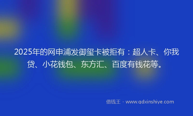 2025年的网申浦发御玺卡被拒有：超人卡、你我贷、小花钱包、东方汇、百度有钱花等。