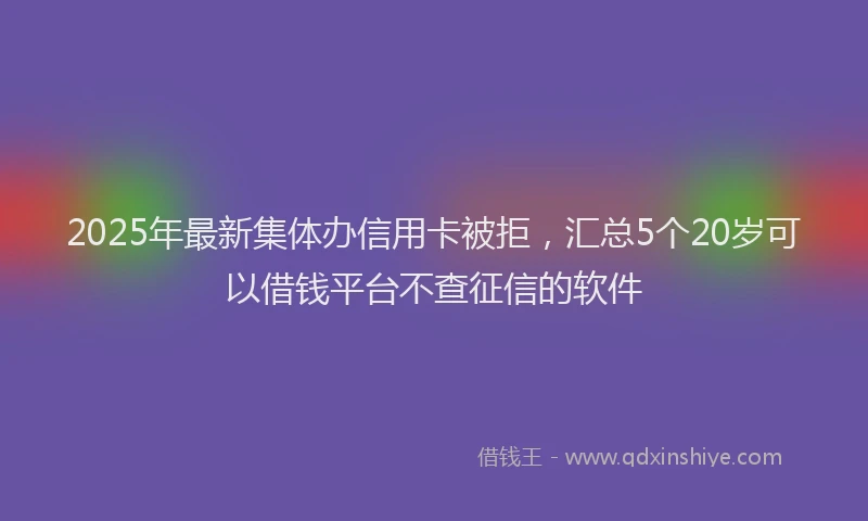 2025年最新集体办信用卡被拒，汇总5个20岁可以借钱平台不查征信的软件
