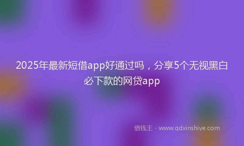 2025年最新短借app好通过吗，分享5个无视黑白必下款的网贷app