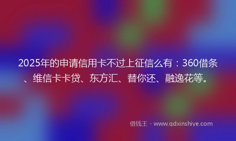 2025年的申请信用卡不过上征信么有：360借条、维信卡卡贷、东方汇、替你还、融逸花等。