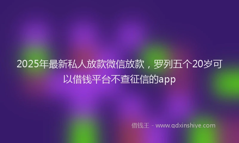 2025年最新私人放款微信放款，罗列五个20岁可以借钱平台不查征信的app