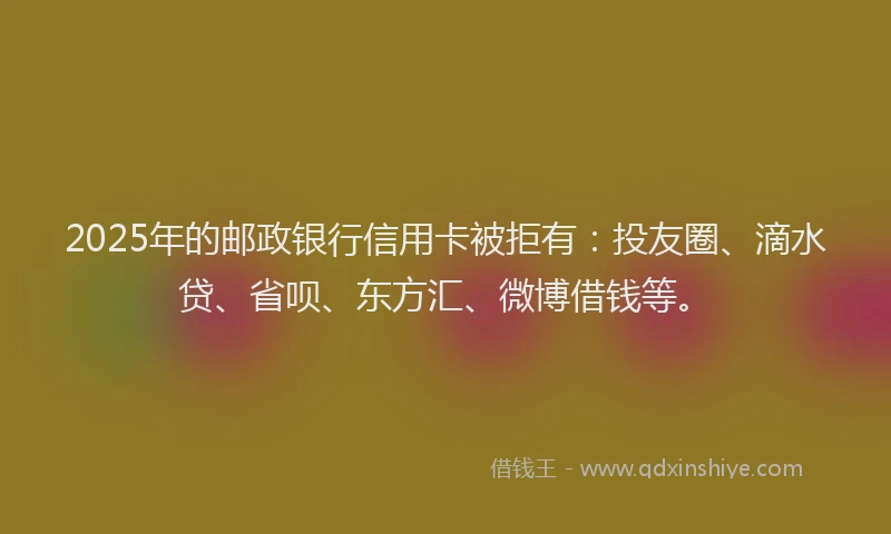 2025年的邮政银行信用卡被拒有：投友圈、滴水贷、省呗、东方汇、微博借钱等。