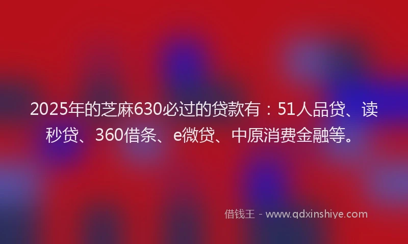 2025年的芝麻630必过的贷款有：51人品贷、读秒贷、360借条、e微贷、中原消费金融等。