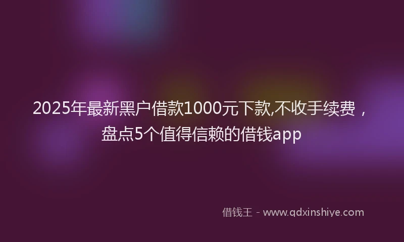 2025年最新黑户借款1000元下款,不收手续费，盘点5个值得信赖的借钱app