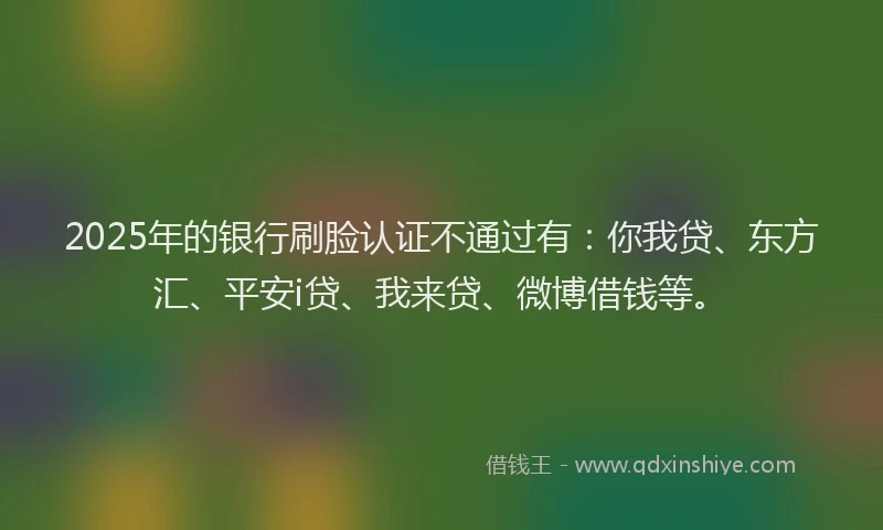 2025年的银行刷脸认证不通过有：你我贷、东方汇、平安i贷、我来贷、微博借钱等。