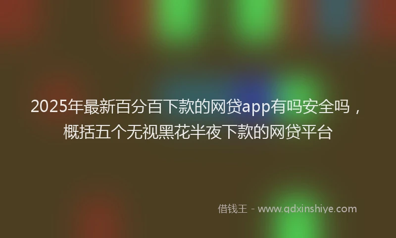 2025年最新百分百下款的网贷app有吗安全吗，概括五个无视黑花半夜下款的网贷平台