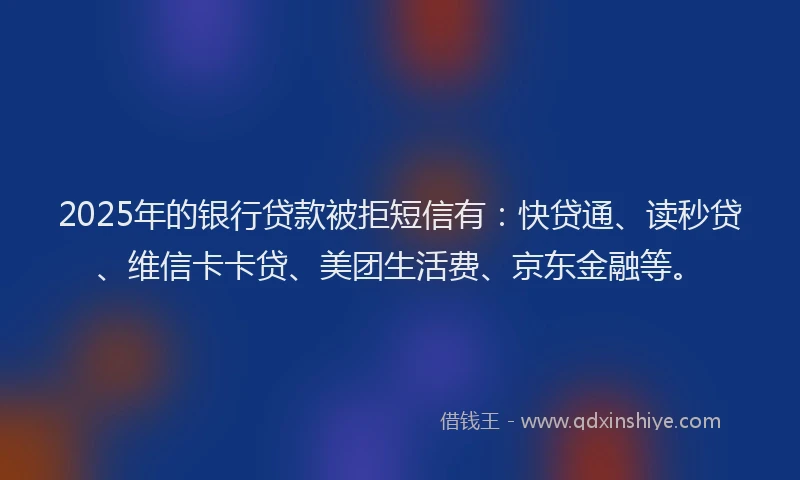 2025年的银行贷款被拒短信有：快贷通、读秒贷、维信卡卡贷、美团生活费、京东金融等。