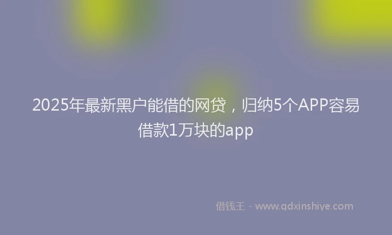 2025年最新黑户能借的网贷，归纳5个APP容易借款1万块的app