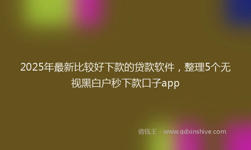 2025年最新比较好下款的贷款软件，整理5个无视黑白户秒下款口子app
