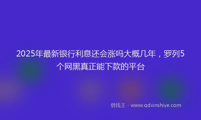 2025年最新银行利息还会涨吗大概几年，罗列5个网黑真正能下款的平台
