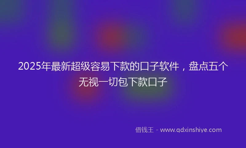 2025年最新超级容易下款的口子软件，盘点五个无视一切包下款口子