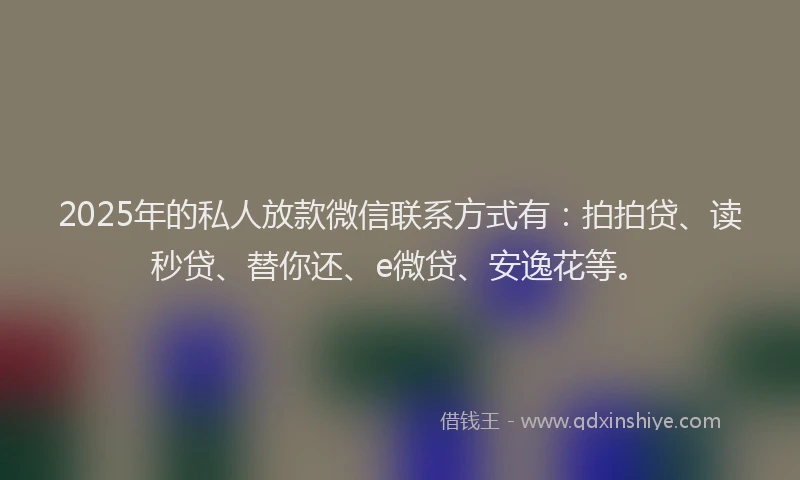 2025年的私人放款微信联系方式有：拍拍贷、读秒贷、替你还、e微贷、安逸花等。