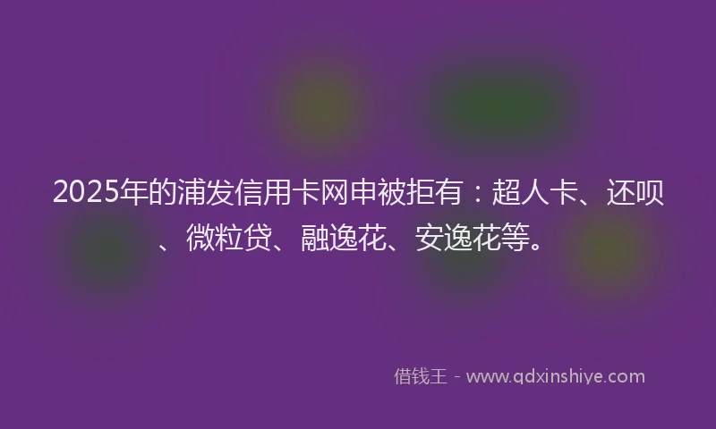 2025年的浦发信用卡网申被拒有：超人卡、还呗、微粒贷、融逸花、安逸花等。