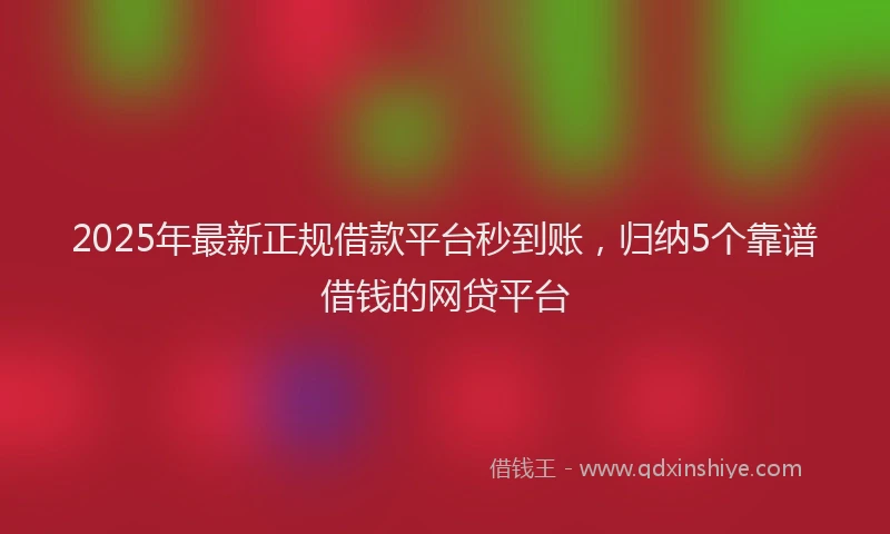 2025年最新正规借款平台秒到账，归纳5个靠谱借钱的网贷平台