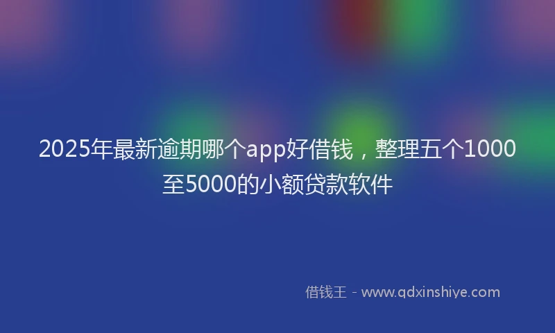 2025年最新逾期哪个app好借钱，整理五个1000至5000的小额贷款软件