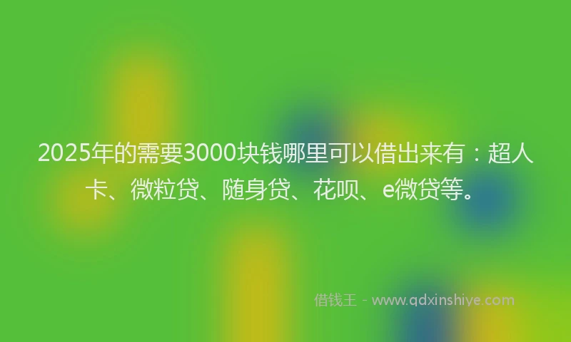 2025年的需要3000块钱哪里可以借出来有：超人卡、微粒贷、随身贷、花呗、e微贷等。