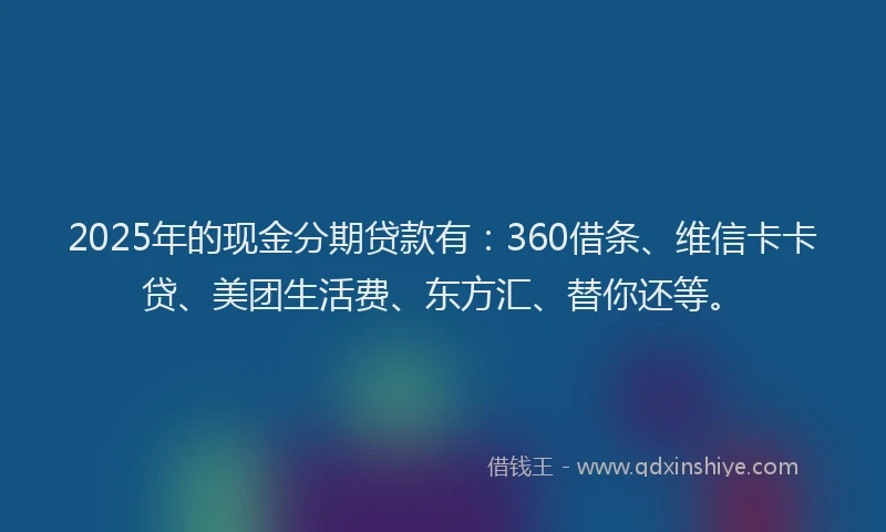 2025年的现金分期贷款有：360借条、维信卡卡贷、美团生活费、东方汇、替你还等。