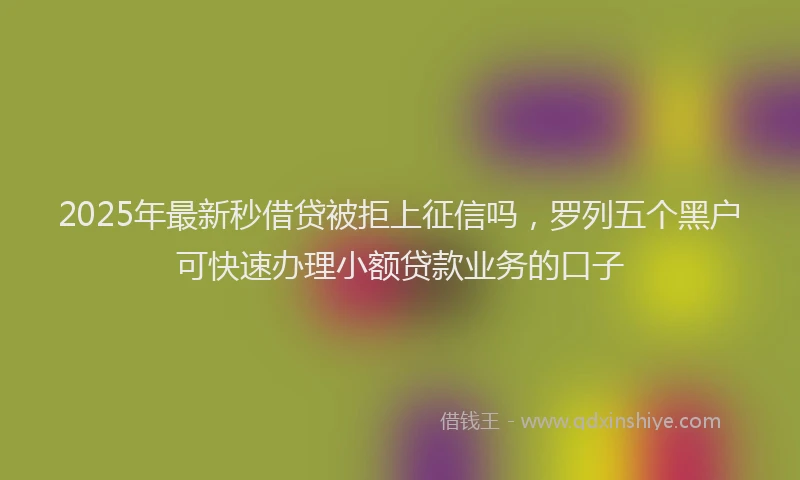 2025年最新秒借贷被拒上征信吗，罗列五个黑户可快速办理小额贷款业务的口子