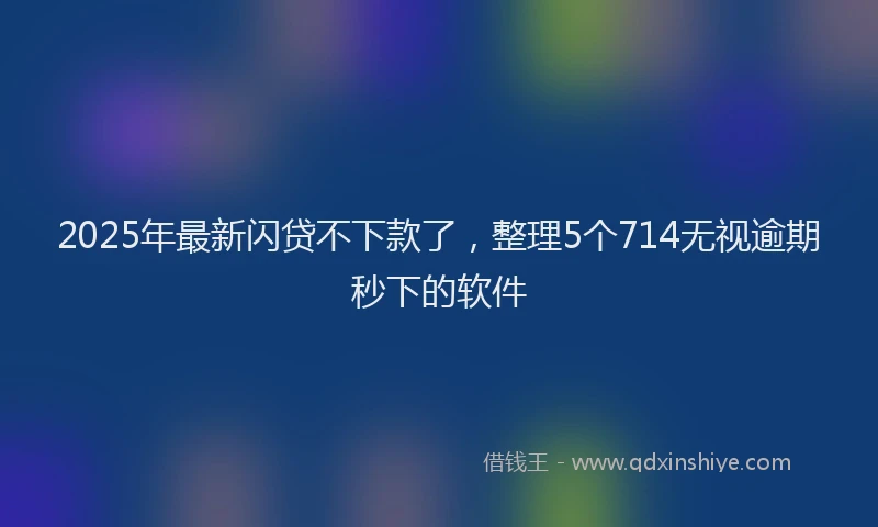 2025年最新闪贷不下款了，整理5个714无视逾期秒下的软件